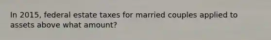 In 2015, federal estate taxes for married couples applied to assets above what amount?