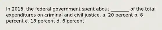 In 2015, the federal government spent about ________ of the total expenditures on criminal and civil justice. a. 20 percent b. 8 percent c. 16 percent d. 6 percent