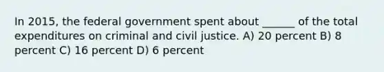 In 2015, the federal government spent about ______ of the total expenditures on criminal and civil justice. A) 20 percent B) 8 percent C) 16 percent D) 6 percent