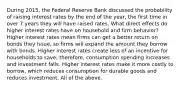 During​ 2015, the Federal Reserve Bank discussed the probability of raising interest rates by the end of the​ year, the first time in over 7 years they will have raised rates. What direct effects do higher interest rates have on household and firm​ behavior? Higher interest rates mean firms can get a better return on bonds they​ issue, so firms will expand the amount they borrow with bonds. Higher interest rates create less of an incentive for households to​ save; therefore, consumption spending increases and investment falls. Higher interest rates make it more costly to​ borrow, which reduces consumption for durable goods and reduces investment. All of the above.