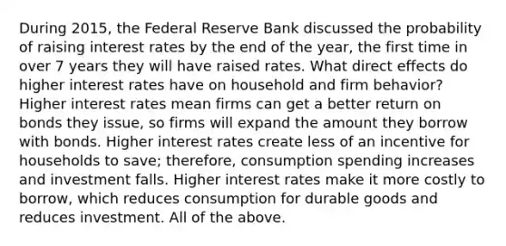 During​ 2015, the Federal Reserve Bank discussed the probability of raising interest rates by the end of the​ year, the first time in over 7 years they will have raised rates. What direct effects do higher interest rates have on household and firm​ behavior? Higher interest rates mean firms can get a better return on bonds they​ issue, so firms will expand the amount they borrow with bonds. Higher interest rates create less of an incentive for households to​ save; therefore, consumption spending increases and investment falls. Higher interest rates make it more costly to​ borrow, which reduces consumption for durable goods and reduces investment. All of the above.