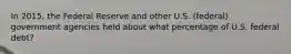 In 2015, the Federal Reserve and other U.S. (federal) government agencies held about what percentage of U.S. federal debt?