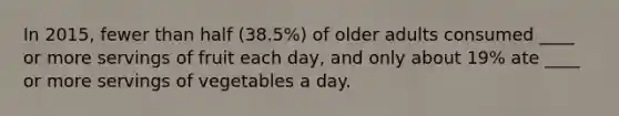 In 2015, fewer than half (38.5%) of older adults consumed ____ or more servings of fruit each day, and only about 19% ate ____ or more servings of vegetables a day.