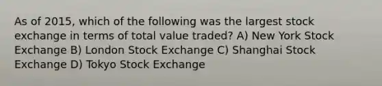 As of 2015, which of the following was the largest stock exchange in terms of total value traded? A) New York Stock Exchange B) London Stock Exchange C) Shanghai Stock Exchange D) Tokyo Stock Exchange