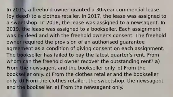 In 2015, a freehold owner granted a 30-year commercial lease (by deed) to a clothes retailer. In 2017, the lease was assigned to a sweetshop. In 2018, the lease was assigned to a newsagent. In 2019, the lease was assigned to a bookseller. Each assignment was by deed and with the freehold owner's consent. The freehold owner required the provision of an authorised guarantee agreement as a condition of giving consent on each assignment. The bookseller has failed to pay the latest quarter's rent. From whom can the freehold owner recover the outstanding rent? a) From the newsagent and the bookseller only. b) From the bookseller only. c) From the clothes retailer and the bookseller only. d) From the clothes retailer, the sweetshop, the newsagent and the bookseller. e) From the newsagent only.