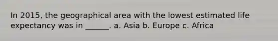 In 2015, the geographical area with the lowest estimated life expectancy was in ______. a. Asia b. Europe c. Africa