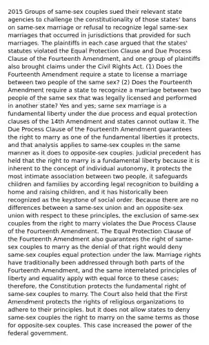 2015 Groups of same-sex couples sued their relevant state agencies to challenge the constitutionality of those states' bans on same-sex marriage or refusal to recognize legal same-sex marriages that occurred in jurisdictions that provided for such marriages. The plaintiffs in each case argued that the states' statutes violated the Equal Protection Clause and Due Process Clause of the Fourteenth Amendment, and one group of plaintiffs also brought claims under the Civil Rights Act. (1) Does the Fourteenth Amendment require a state to license a marriage between two people of the same sex? (2) Does the Fourteenth Amendment require a state to recognize a marriage between two people of the same sex that was legally licensed and performed in another state? Yes and yes; same sex marriage is a fundamental liberty under the due process and equal protection clauses of the 14th Amendment and states cannot outlaw it. The Due Process Clause of the Fourteenth Amendment guarantees the right to marry as one of the fundamental liberties it protects, and that analysis applies to same-sex couples in the same manner as it does to opposite-sex couples. Judicial precedent has held that the right to marry is a fundamental liberty because it is inherent to the concept of individual autonomy, it protects the most intimate association between two people, it safeguards children and families by according legal recognition to building a home and raising children, and it has historically been recognized as the keystone of social order. Because there are no differences between a same-sex union and an opposite-sex union with respect to these principles, the exclusion of same-sex couples from the right to marry violates the Due Process Clause of the Fourteenth Amendment. The Equal Protection Clause of the Fourteenth Amendment also guarantees the right of same-sex couples to marry as the denial of that right would deny same-sex couples equal protection under the law. Marriage rights have traditionally been addressed through both parts of the Fourteenth Amendment, and the same interrelated principles of liberty and equality apply with equal force to these cases; therefore, the Constitution protects the fundamental right of same-sex couples to marry. The Court also held that the First Amendment protects the rights of religious organizations to adhere to their principles, but it does not allow states to deny same-sex couples the right to marry on the same terms as those for opposite-sex couples. This case increased the power of the federal government.