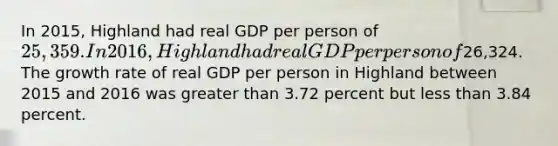 In 2015, Highland had real GDP per person of 25,359. In 2016, Highland had real GDP per person of26,324. The growth rate of real GDP per person in Highland between 2015 and 2016 was greater than 3.72 percent but less than 3.84 percent.