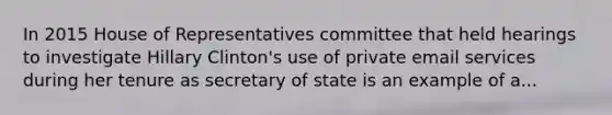 In 2015 House of Representatives committee that held hearings to investigate Hillary Clinton's use of private email services during her tenure as secretary of state is an example of a...