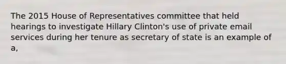 The 2015 House of Representatives committee that held hearings to investigate Hillary Clinton's use of private email services during her tenure as secretary of state is an example of a,