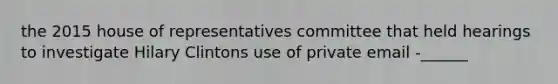 the 2015 house of representatives committee that held hearings to investigate Hilary Clintons use of private email -______