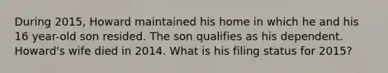 During 2015, Howard maintained his home in which he and his 16 year-old son resided. The son qualifies as his dependent. Howard's wife died in 2014. What is his filing status for 2015?