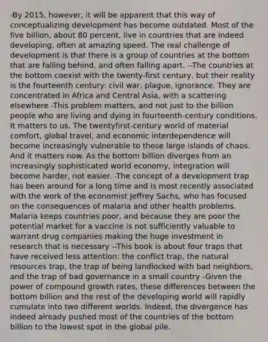 -By 2015, however, it will be apparent that this way of conceptualizing development has become outdated. Most of the five billion, about 80 percent, live in countries that are indeed developing, often at amazing speed. The real challenge of development is that there is a group of countries at the bottom that are falling behind, and often falling apart. --The countries at the bottom coexist with the twenty-first century, but their reality is the fourteenth century: civil war, plague, ignorance. They are concentrated in Africa and Central Asia, with a scattering elsewhere -This problem matters, and not just to the billion people who are living and dying in fourteenth-century conditions. It matters to us. The twentyfirst-century world of material comfort, global travel, and economic interdependence will become increasingly vulnerable to these large islands of chaos. And it matters now. As the bottom billion diverges from an increasingly sophisticated world economy, integration will become harder, not easier. -The concept of a development trap has been around for a long time and is most recently associated with the work of the economist Jeffrey Sachs, who has focused on the consequences of malaria and other health problems. Malaria keeps countries poor, and because they are poor the potential market for a vaccine is not sufficiently valuable to warrant drug companies making the huge investment in research that is necessary --This book is about four traps that have received less attention: the conflict trap, the natural resources trap, the trap of being landlocked with bad neighbors, and the trap of bad governance in a small country -Given the power of compound growth rates, these differences between the bottom billion and the rest of the developing world will rapidly cumulate into two different worlds. Indeed, the divergence has indeed already pushed most of the countries of the bottom billion to the lowest spot in the global pile.