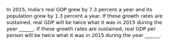 In​ 2015, India's real GDP grew by 7.3 percent a year and its population grew by 1.3 percent a year. If these growth rates are​ sustained, real GDP will be twice what it was in 2015 during the year​ ______. If these growth rates are​ sustained, real GDP per person will be twice what it was in 2015 during the year​ ______.