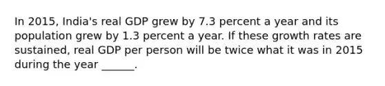 In​ 2015, India's real GDP grew by 7.3 percent a year and its population grew by 1.3 percent a year. If these growth rates are​ sustained, real GDP per person will be twice what it was in 2015 during the year​ ______.