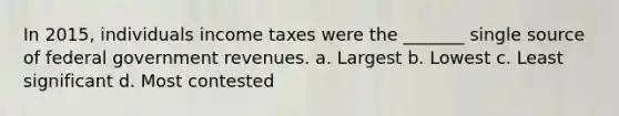 In 2015, individuals income taxes were the _______ single source of federal government revenues. a. Largest b. Lowest c. Least significant d. Most contested