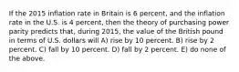 If the 2015 inflation rate in Britain is 6 percent, and the inflation rate in the U.S. is 4 percent, then the theory of purchasing power parity predicts that, during 2015, the value of the British pound in terms of U.S. dollars will A) rise by 10 percent. B) rise by 2 percent. C) fall by 10 percent. D) fall by 2 percent. E) do none of the above.