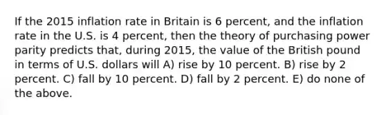 If the 2015 inflation rate in Britain is 6 percent, and the inflation rate in the U.S. is 4 percent, then the theory of purchasing power parity predicts that, during 2015, the value of the British pound in terms of U.S. dollars will A) rise by 10 percent. B) rise by 2 percent. C) fall by 10 percent. D) fall by 2 percent. E) do none of the above.