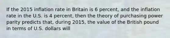 If the 2015 inflation rate in Britain is 6 percent, and the inflation rate in the U.S. is 4 percent, then the theory of purchasing power parity predicts that, during 2015, the value of the British pound in terms of U.S. dollars will