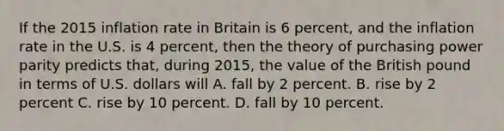 If the 2015 inflation rate in Britain is 6 percent, and the inflation rate in the U.S. is 4 percent, then the theory of purchasing power parity predicts that, during 2015, the value of the British pound in terms of U.S. dollars will A. fall by 2 percent. B. rise by 2 percent C. rise by 10 percent. D. fall by 10 percent.