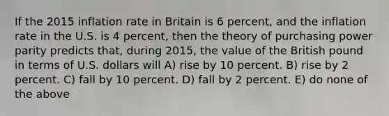 If the 2015 inflation rate in Britain is 6 percent, and the inflation rate in the U.S. is 4 percent, then the theory of purchasing power parity predicts that, during 2015, the value of the British pound in terms of U.S. dollars will A) rise by 10 percent. B) rise by 2 percent. C) fall by 10 percent. D) fall by 2 percent. E) do none of the above