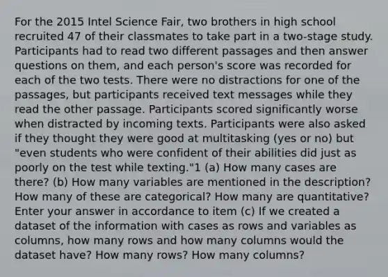 For the 2015 Intel Science Fair, two brothers in high school recruited 47 of their classmates to take part in a two-stage study. Participants had to read two different passages and then answer questions on them, and each person's score was recorded for each of the two tests. There were no distractions for one of the passages, but participants received text messages while they read the other passage. Participants scored significantly worse when distracted by incoming texts. Participants were also asked if they thought they were good at multitasking (yes or no) but "even students who were confident of their abilities did just as poorly on the test while texting."1 (a) How many cases are there? (b) How many variables are mentioned in the description? How many of these are categorical? How many are quantitative?Enter your answer in accordance to item (c) If we created a dataset of the information with cases as rows and variables as columns, how many rows and how many columns would the dataset have? How many rows? How many columns?