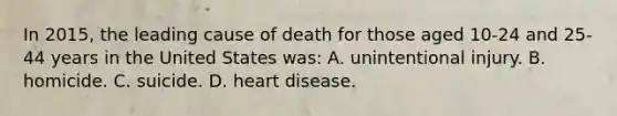 In 2015, the leading cause of death for those aged 10-24 and 25-44 years in the United States was: A. unintentional injury. B. homicide. C. suicide. D. heart disease.