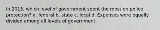 In 2015, which level of government spent the most on police protection? a. federal b. state c. local d. Expenses were equally divided among all levels of government