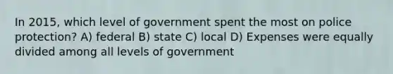 In 2015, which level of government spent the most on police protection? A) federal B) state C) local D) Expenses were equally divided among all levels of government