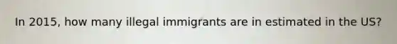 In 2015, how many illegal immigrants are in estimated in the US?