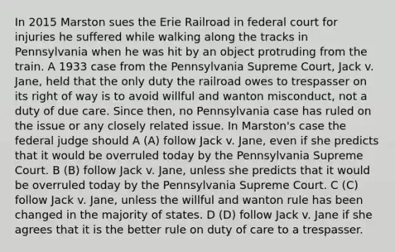 In 2015 Marston sues the Erie Railroad in federal court for injuries he suffered while walking along the tracks in Pennsylvania when he was hit by an object protruding from the train. A 1933 case from the Pennsylvania Supreme Court, Jack v. Jane, held that the only duty the railroad owes to trespasser on its right of way is to avoid willful and wanton misconduct, not a duty of due care. Since then, no Pennsylvania case has ruled on the issue or any closely related issue. In Marston's case the federal judge should A (A) follow Jack v. Jane, even if she predicts that it would be overruled today by the Pennsylvania Supreme Court. B (B) follow Jack v. Jane, unless she predicts that it would be overruled today by the Pennsylvania Supreme Court. C (C) follow Jack v. Jane, unless the willful and wanton rule has been changed in the majority of states. D (D) follow Jack v. Jane if she agrees that it is the better rule on duty of care to a trespasser.