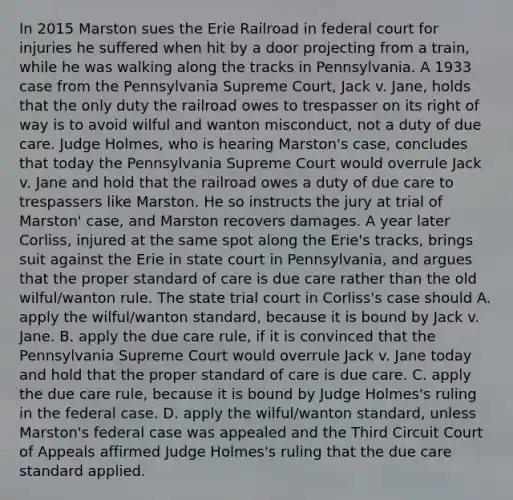 In 2015 Marston sues the Erie Railroad in federal court for injuries he suffered when hit by a door projecting from a train, while he was walking along the tracks in Pennsylvania. A 1933 case from the Pennsylvania Supreme Court, Jack v. Jane, holds that the only duty the railroad owes to trespasser on its right of way is to avoid wilful and wanton misconduct, not a duty of due care. Judge Holmes, who is hearing Marston's case, concludes that today the Pennsylvania Supreme Court would overrule Jack v. Jane and hold that the railroad owes a duty of due care to trespassers like Marston. He so instructs the jury at trial of Marston' case, and Marston recovers damages. A year later Corliss, injured at the same spot along the Erie's tracks, brings suit against the Erie in state court in Pennsylvania, and argues that the proper standard of care is due care rather than the old wilful/wanton rule. The state trial court in Corliss's case should A. apply the wilful/wanton standard, because it is bound by Jack v. Jane. B. apply the due care rule, if it is convinced that the Pennsylvania Supreme Court would overrule Jack v. Jane today and hold that the proper standard of care is due care. C. apply the due care rule, because it is bound by Judge Holmes's ruling in the federal case. D. apply the wilful/wanton standard, unless Marston's federal case was appealed and the Third Circuit Court of Appeals affirmed Judge Holmes's ruling that the due care standard applied.