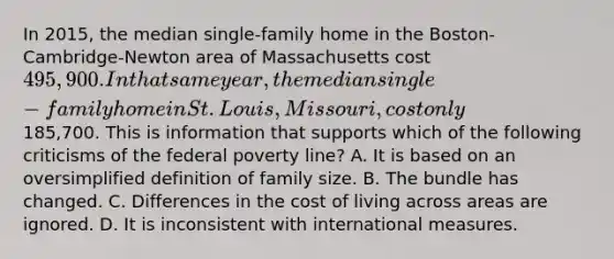 In 2015, the median single-family home in the Boston-Cambridge-Newton area of Massachusetts cost 495,900. In that same year, the median single-family home in St. Louis, Missouri, cost only185,700. This is information that supports which of the following criticisms of the federal poverty line? A. It is based on an oversimplified definition of family size. B. The bundle has changed. C. Differences in the cost of living across areas are ignored. D. It is inconsistent with international measures.