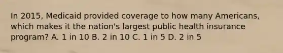 In 2015, Medicaid provided coverage to how many Americans, which makes it the nation's largest public health insurance program? A. 1 in 10 B. 2 in 10 C. 1 in 5 D. 2 in 5