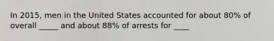 In 2015, men in the United States accounted for about 80% of overall _____ and about 88% of arrests for ____