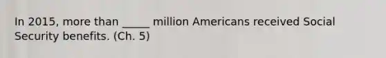 In 2015, more than _____ million Americans received Social Security benefits. (Ch. 5)