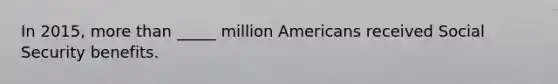 In 2015, more than _____ million Americans received Social Security benefits.