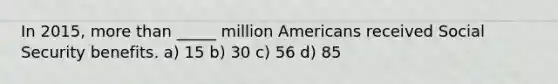 In 2015, more than _____ million Americans received Social Security benefits. a) 15 b) 30 c) 56 d) 85