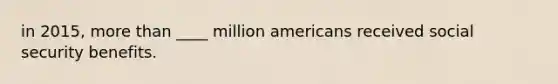 in 2015, more than ____ million americans received social security benefits.