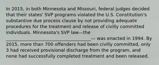 In 2015, in both Minnesota and Missouri, federal judges decided that their states' SVP programs violated the U.S. Constitution's substantive due process clause by not providing adequate procedures for the treatment and release of civilly committed individuals. Minnesota's SVP law—the ______________________________________— was enacted in 1994. By 2015, more than 700 offenders had been civilly committed, only 3 had received provisional discharge from the program, and none had successfully completed treatment and been released.