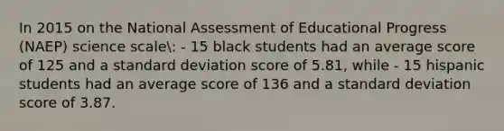 In 2015 on the National Assessment of Educational Progress (NAEP) science scale: - 15 black students had an average score of 125 and a standard deviation score of 5.81, while - 15 hispanic students had an average score of 136 and a standard deviation score of 3.87.