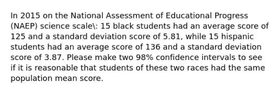 In 2015 on the National Assessment of Educational Progress (NAEP) science scale: 15 black students had an average score of 125 and a standard deviation score of 5.81, while 15 hispanic students had an average score of 136 and a standard deviation score of 3.87. Please make two 98% confidence intervals to see if it is reasonable that students of these two races had the same population mean score.