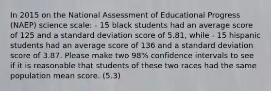 In 2015 on the National Assessment of Educational Progress (NAEP) science scale: - 15 black students had an average score of 125 and a standard deviation score of 5.81, while - 15 hispanic students had an average score of 136 and a standard deviation score of 3.87. Please make two 98% confidence intervals to see if it is reasonable that students of these two races had the same population mean score. (5.3)