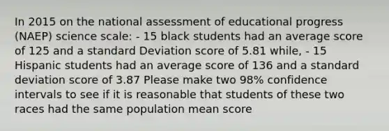 In 2015 on the national assessment of educational progress (NAEP) science scale: - 15 black students had an average score of 125 and a standard Deviation score of 5.81 while, - 15 Hispanic students had an average score of 136 and a standard deviation score of 3.87 Please make two 98% confidence intervals to see if it is reasonable that students of these two races had the same population mean score