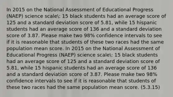 In 2015 on the National Assessment of Educational Progress (NAEP) science scale: 15 black students had an average score of 125 and a standard deviation score of 5.81, while 15 hispanic students had an average score of 136 and a standard deviation score of 3.87. Please make two 98% confidence intervals to see if it is reasonable that students of these two races had the same population mean score. In 2015 on the National Assessment of Educational Progress (NAEP) science scale: 15 black students had an average score of 125 and a standard deviation score of 5.81, while 15 hispanic students had an average score of 136 and a standard deviation score of 3.87. Please make two 98% confidence intervals to see if it is reasonable that students of these two races had the same population mean score. (5.3.15)