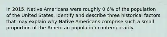 In 2015, Native Americans were roughly 0.6% of the population of the United States. Identify and describe three historical factors that may explain why Native Americans comprise such a small proportion of the American population contemporarily.