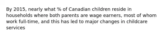 By 2015, nearly what % of Canadian children reside in households where both parents are wage earners, most of whom work full-time, and this has led to major changes in childcare services