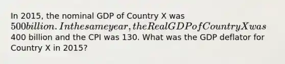 In 2015, the nominal GDP of Country X was 500 billion. In the same year, the Real GDP of Country X was400 billion and the CPI was 130. What was the GDP deflator for Country X in 2015?