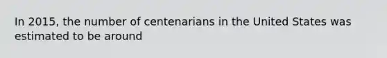 In 2015, the number of centenarians in the United States was estimated to be around