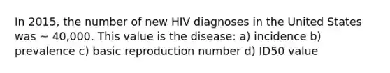 In 2015, the number of new HIV diagnoses in the United States was ~ 40,000. This value is the disease: a) incidence b) prevalence c) basic reproduction number d) ID50 value